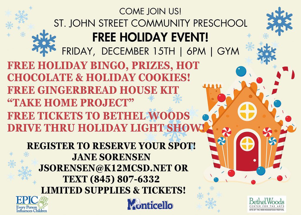 Come Join Us! St. John Street Community Preschool. Free Holiday Event! Friday, December 15th at 6PM in the gym. Free holiday bingo, prizes, hot chocolate & holiday cookies! Free gingerbread house kit "take home project." Free tickets to Bethel Woods drive thru holiday light show. Register to reserve your spot. Jane Sorensen. JSorensen@K12mcsd.net or text (845) 807-6332. Limited tickets and supplies!